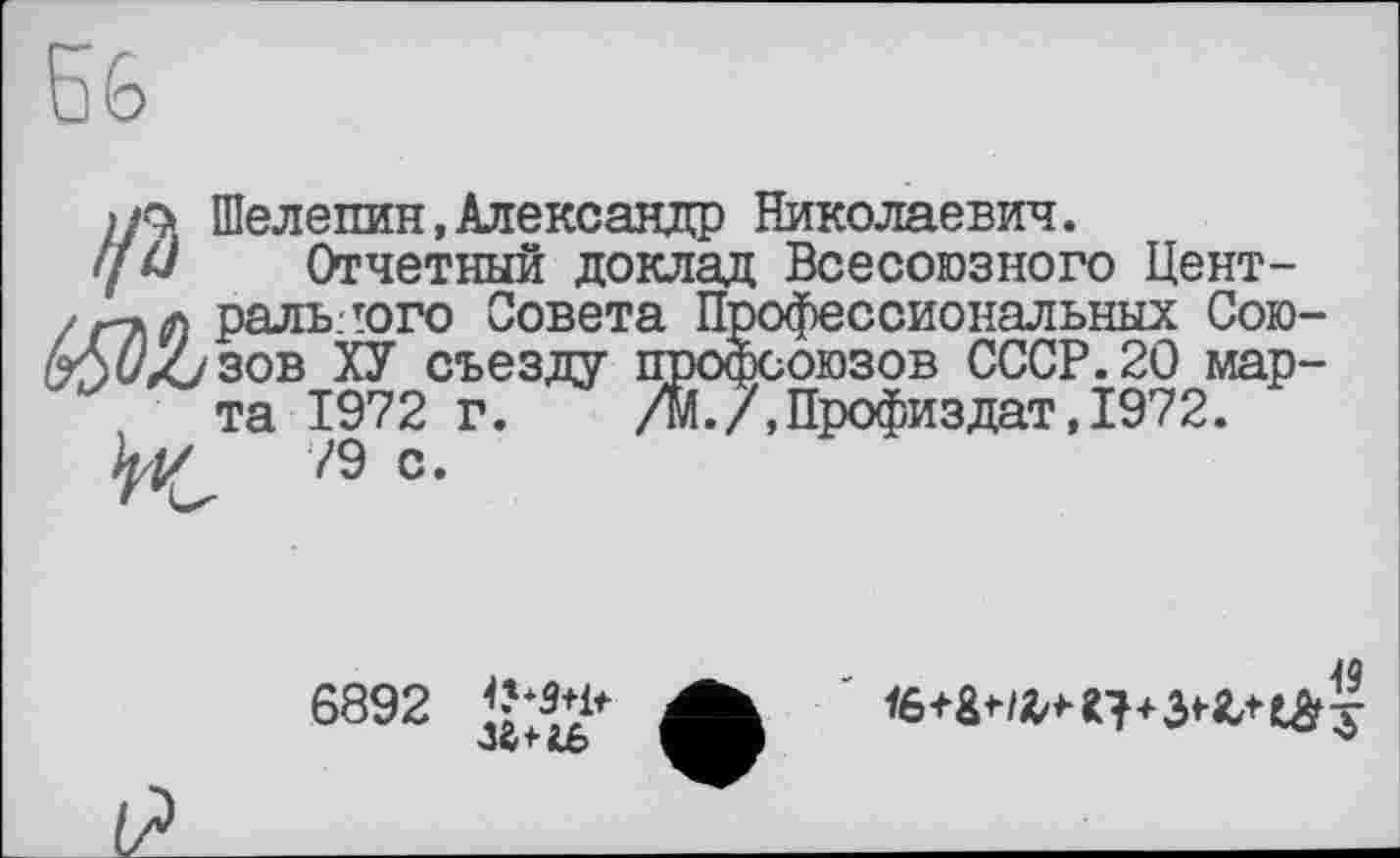 ﻿Б6
if* Шелепин,Александр Николаевич.
ум Отчетный доклад Всесоюзного Цент-ральлого Совета П “ ссиональных Сою-
i ХУ съезду ююзов СССР.20 мар-
1972 г. .7,Профиздат,1972.
79 с.
та
6892

